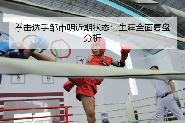 拳击选手邹市明近期状态与生涯全面复盘分析
